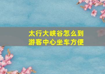 太行大峡谷怎么到游客中心坐车方便