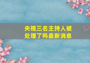 央视三名主持人被处理了吗最新消息