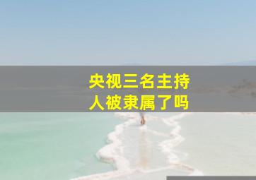 央视三名主持人被隶属了吗