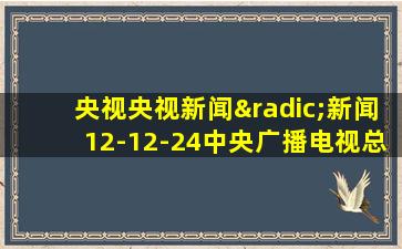 央视央视新闻√新闻12-12-24中央广播电视总台央