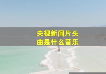 央视新闻片头曲是什么音乐