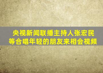 央视新闻联播主持人张宏民等合唱年轻的朋友来相会视频