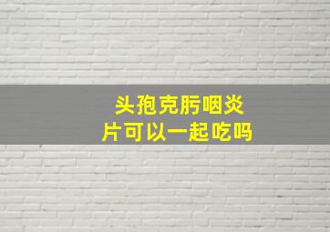 头孢克肟咽炎片可以一起吃吗