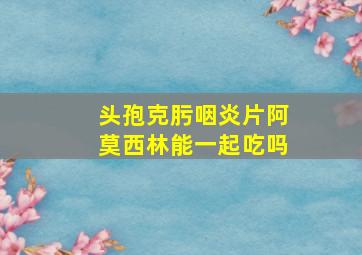 头孢克肟咽炎片阿莫西林能一起吃吗