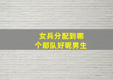 女兵分配到哪个部队好呢男生