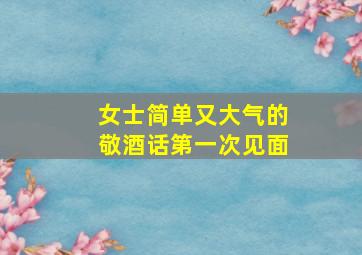 女士简单又大气的敬酒话第一次见面