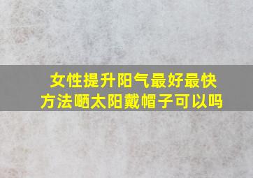 女性提升阳气最好最快方法嗮太阳戴帽子可以吗