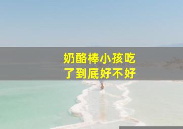 奶酪棒小孩吃了到底好不好