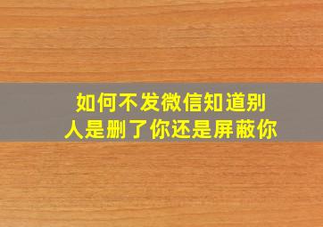 如何不发微信知道别人是删了你还是屏蔽你