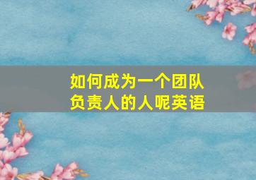 如何成为一个团队负责人的人呢英语