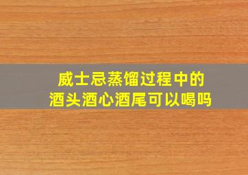 威士忌蒸馏过程中的酒头酒心酒尾可以喝吗