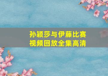 孙颖莎与伊藤比赛视频回放全集高清