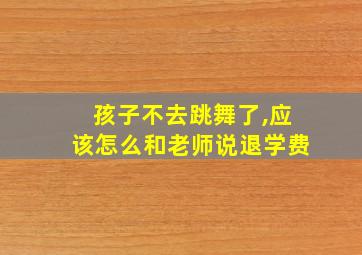 孩子不去跳舞了,应该怎么和老师说退学费