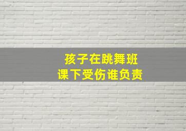 孩子在跳舞班课下受伤谁负责