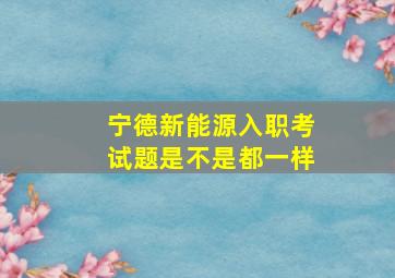 宁德新能源入职考试题是不是都一样