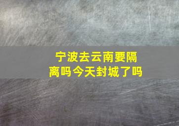 宁波去云南要隔离吗今天封城了吗