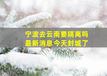 宁波去云南要隔离吗最新消息今天封城了