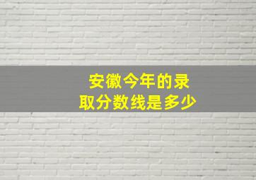 安徽今年的录取分数线是多少