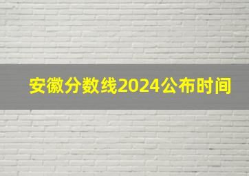 安徽分数线2024公布时间