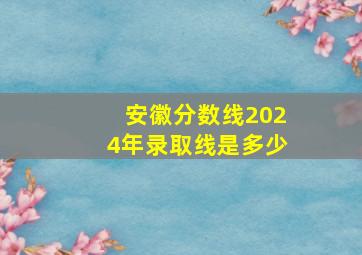 安徽分数线2024年录取线是多少