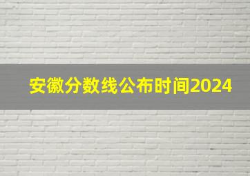 安徽分数线公布时间2024