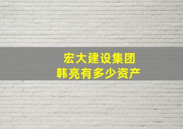 宏大建设集团韩亮有多少资产