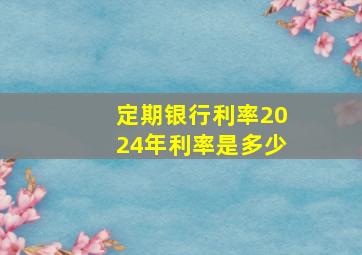 定期银行利率2024年利率是多少