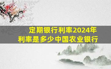 定期银行利率2024年利率是多少中国农业银行