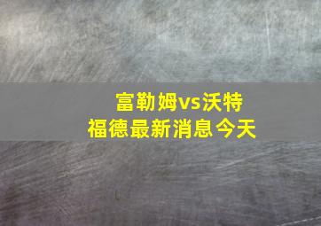 富勒姆vs沃特福德最新消息今天