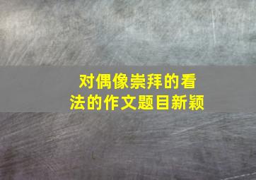 对偶像崇拜的看法的作文题目新颖