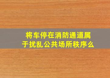 将车停在消防通道属于扰乱公共场所秩序么