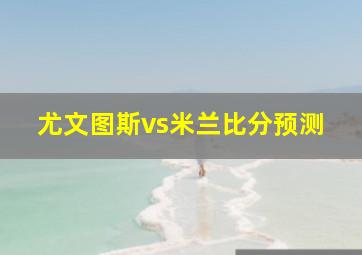 尤文图斯vs米兰比分预测