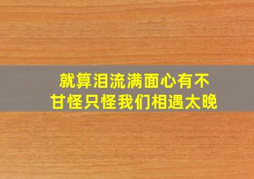 就算泪流满面心有不甘怪只怪我们相遇太晚