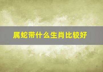 属蛇带什么生肖比较好