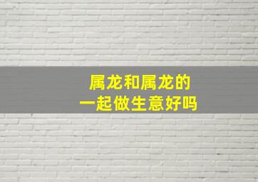 属龙和属龙的一起做生意好吗