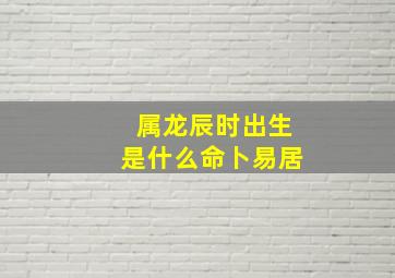 属龙辰时出生是什么命卜易居