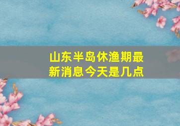 山东半岛休渔期最新消息今天是几点