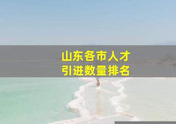 山东各市人才引进数量排名