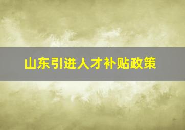 山东引进人才补贴政策