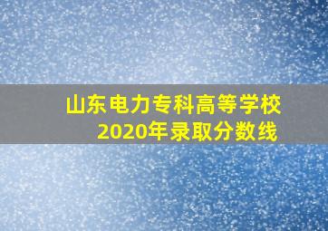 山东电力专科高等学校2020年录取分数线