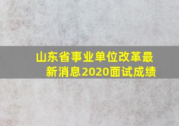 山东省事业单位改革最新消息2020面试成绩