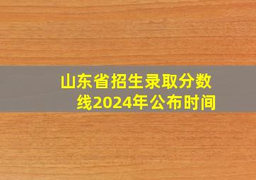 山东省招生录取分数线2024年公布时间