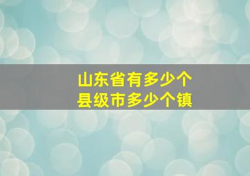 山东省有多少个县级市多少个镇