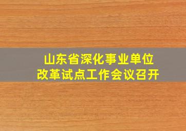 山东省深化事业单位改革试点工作会议召开