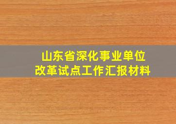 山东省深化事业单位改革试点工作汇报材料