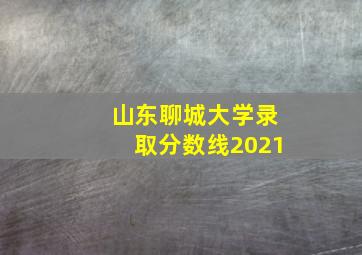 山东聊城大学录取分数线2021