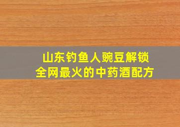 山东钓鱼人豌豆解锁全网最火的中药酒配方