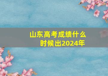 山东高考成绩什么时候出2024年