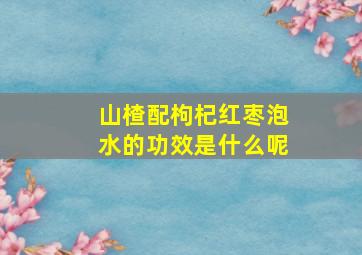 山楂配枸杞红枣泡水的功效是什么呢