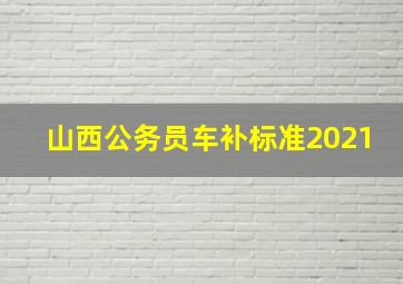 山西公务员车补标准2021